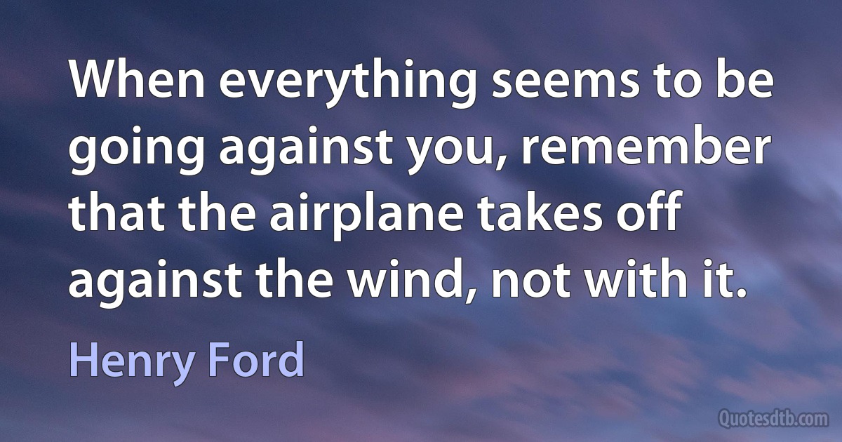 When everything seems to be going against you, remember that the airplane takes off against the wind, not with it. (Henry Ford)