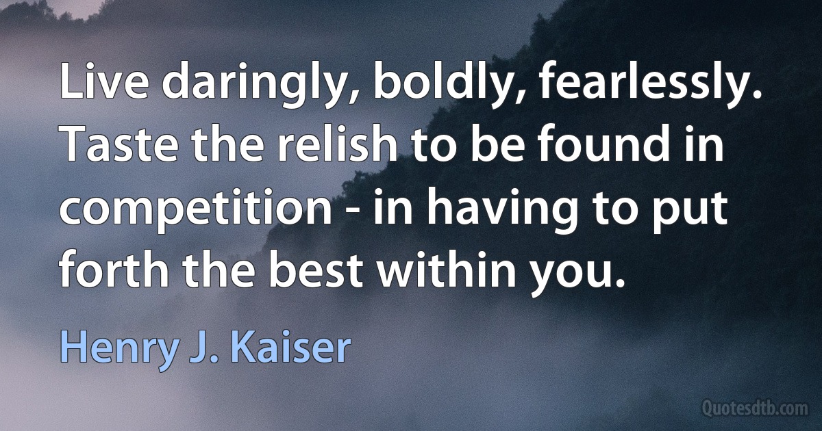 Live daringly, boldly, fearlessly. Taste the relish to be found in competition - in having to put forth the best within you. (Henry J. Kaiser)