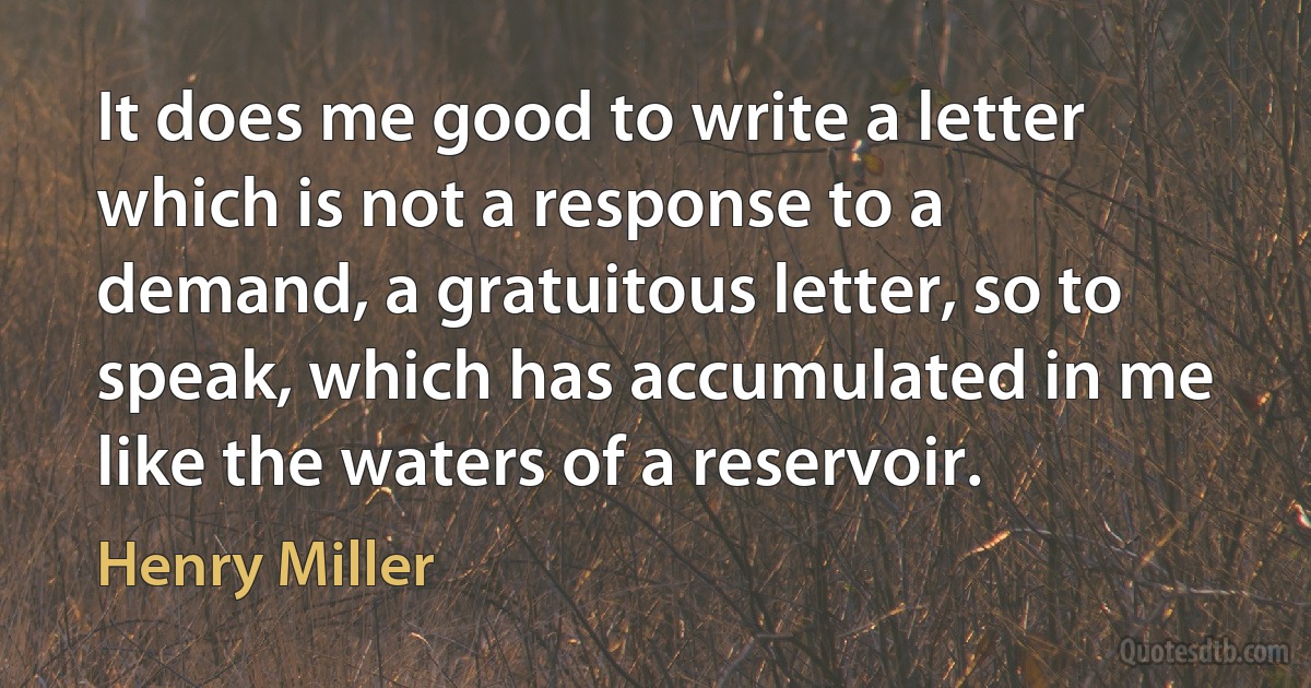 It does me good to write a letter which is not a response to a demand, a gratuitous letter, so to speak, which has accumulated in me like the waters of a reservoir. (Henry Miller)