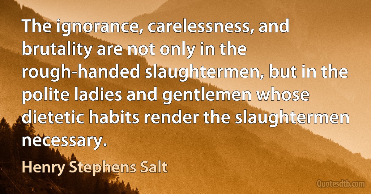 The ignorance, carelessness, and brutality are not only in the rough-handed slaughtermen, but in the polite ladies and gentlemen whose dietetic habits render the slaughtermen necessary. (Henry Stephens Salt)