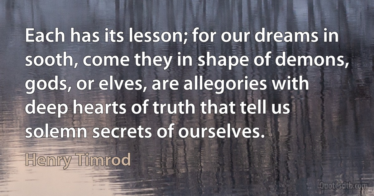 Each has its lesson; for our dreams in sooth, come they in shape of demons, gods, or elves, are allegories with deep hearts of truth that tell us solemn secrets of ourselves. (Henry Timrod)