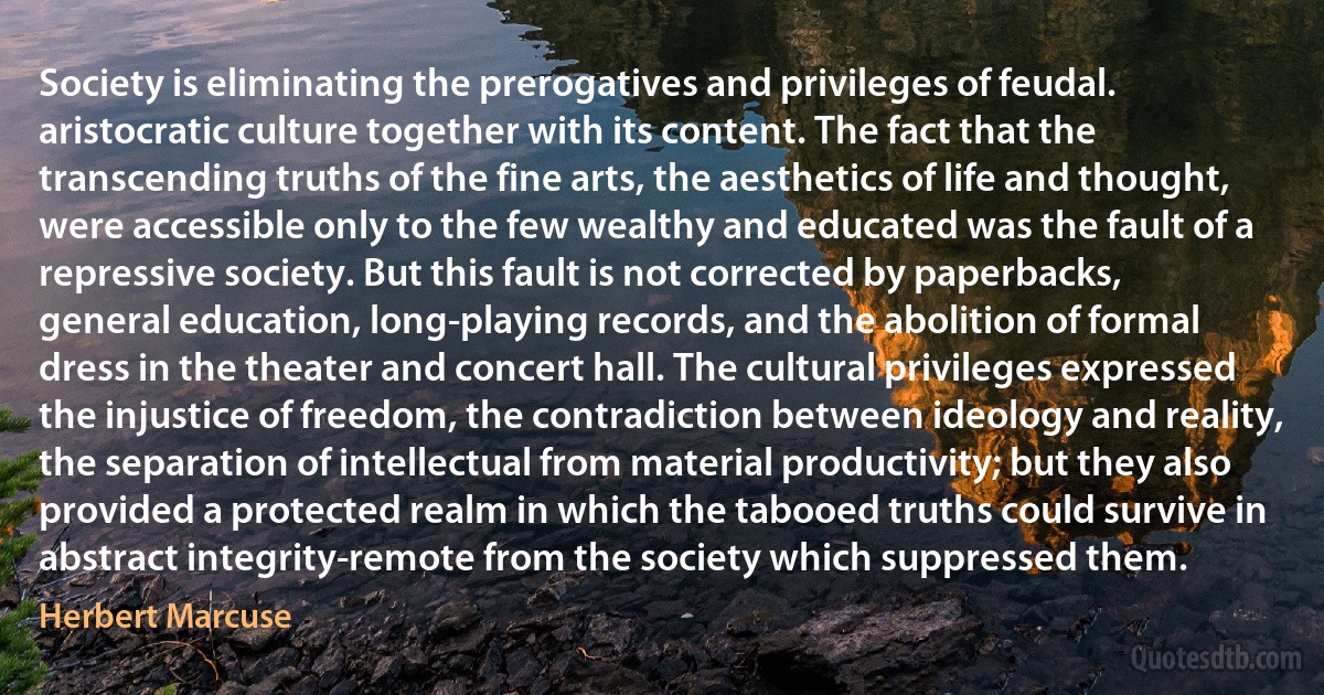 Society is eliminating the prerogatives and privileges of feudal. aristocratic culture together with its content. The fact that the transcending truths of the fine arts, the aesthetics of life and thought, were accessible only to the few wealthy and educated was the fault of a repressive society. But this fault is not corrected by paperbacks, general education, long-playing records, and the abolition of formal dress in the theater and concert hall. The cultural privileges expressed the injustice of freedom, the contradiction between ideology and reality, the separation of intellectual from material productivity; but they also provided a protected realm in which the tabooed truths could survive in abstract integrity-remote from the society which suppressed them. (Herbert Marcuse)