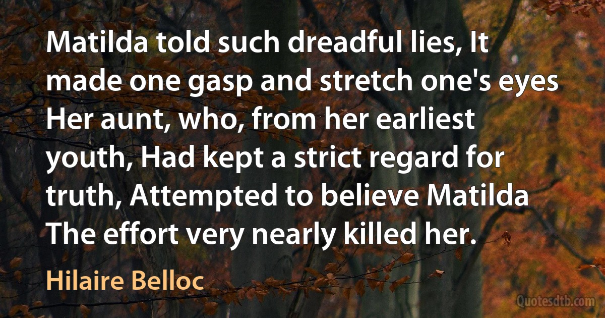 Matilda told such dreadful lies, It made one gasp and stretch one's eyes Her aunt, who, from her earliest youth, Had kept a strict regard for truth, Attempted to believe Matilda The effort very nearly killed her. (Hilaire Belloc)