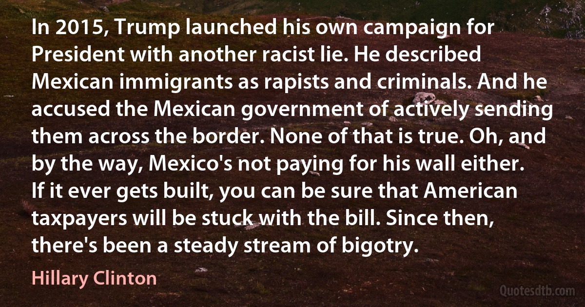 In 2015, Trump launched his own campaign for President with another racist lie. He described Mexican immigrants as rapists and criminals. And he accused the Mexican government of actively sending them across the border. None of that is true. Oh, and by the way, Mexico's not paying for his wall either. If it ever gets built, you can be sure that American taxpayers will be stuck with the bill. Since then, there's been a steady stream of bigotry. (Hillary Clinton)