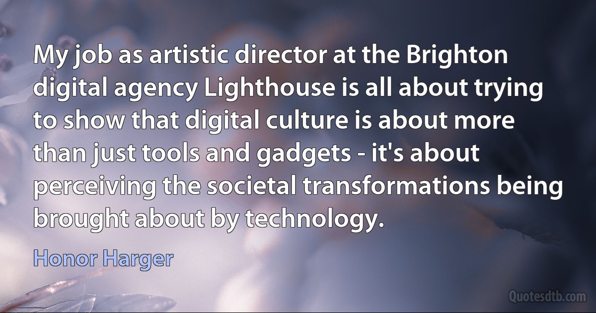 My job as artistic director at the Brighton digital agency Lighthouse is all about trying to show that digital culture is about more than just tools and gadgets - it's about perceiving the societal transformations being brought about by technology. (Honor Harger)