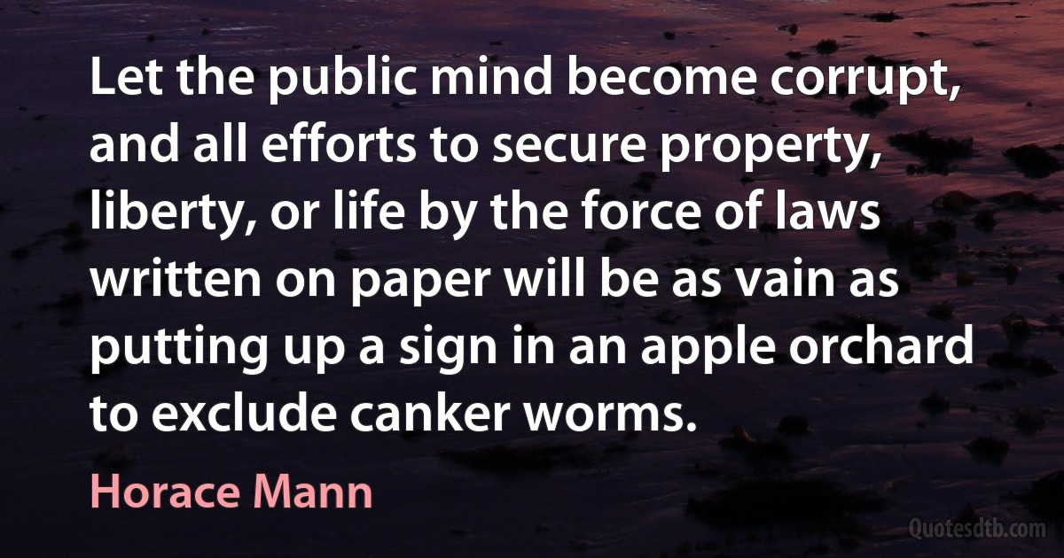 Let the public mind become corrupt, and all efforts to secure property, liberty, or life by the force of laws written on paper will be as vain as putting up a sign in an apple orchard to exclude canker worms. (Horace Mann)