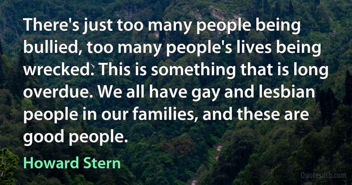 There's just too many people being bullied, too many people's lives being wrecked. This is something that is long overdue. We all have gay and lesbian people in our families, and these are good people. (Howard Stern)