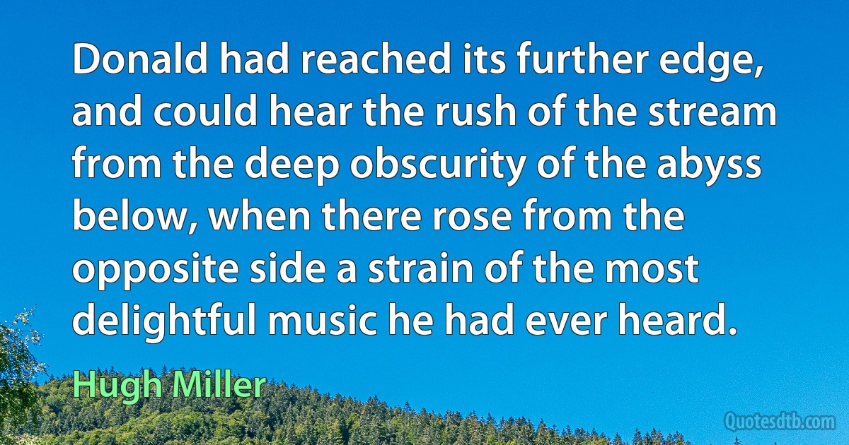 Donald had reached its further edge, and could hear the rush of the stream from the deep obscurity of the abyss below, when there rose from the opposite side a strain of the most delightful music he had ever heard. (Hugh Miller)