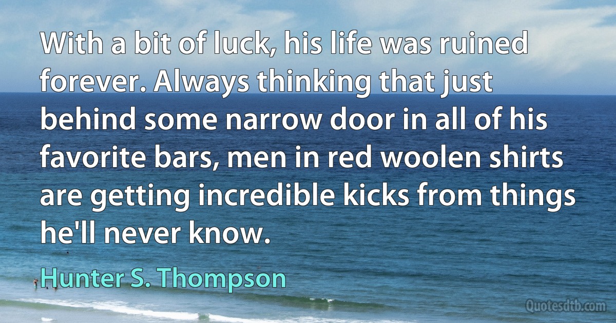 With a bit of luck, his life was ruined forever. Always thinking that just behind some narrow door in all of his favorite bars, men in red woolen shirts are getting incredible kicks from things he'll never know. (Hunter S. Thompson)