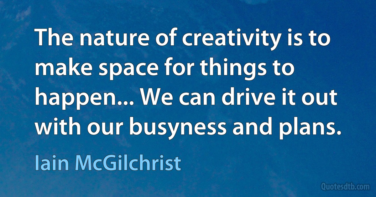 The nature of creativity is to make space for things to happen... We can drive it out with our busyness and plans. (Iain McGilchrist)