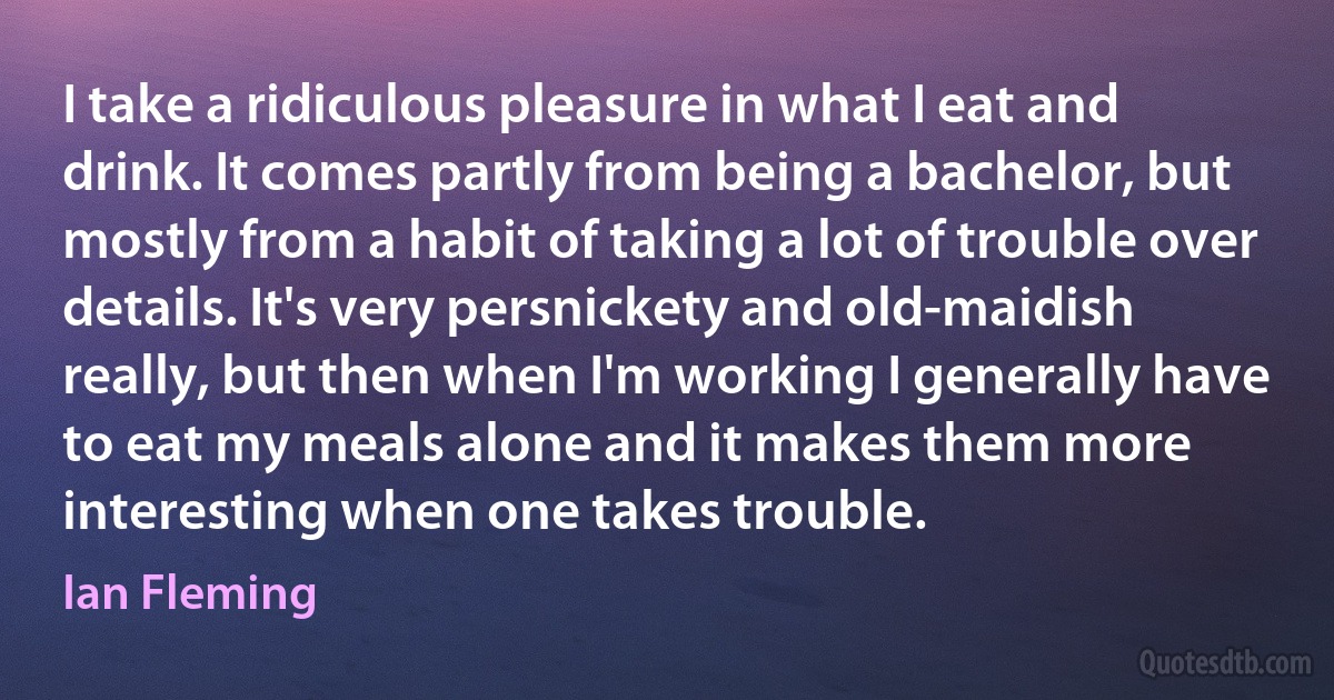 I take a ridiculous pleasure in what I eat and drink. It comes partly from being a bachelor, but mostly from a habit of taking a lot of trouble over details. It's very persnickety and old-maidish really, but then when I'm working I generally have to eat my meals alone and it makes them more interesting when one takes trouble. (Ian Fleming)