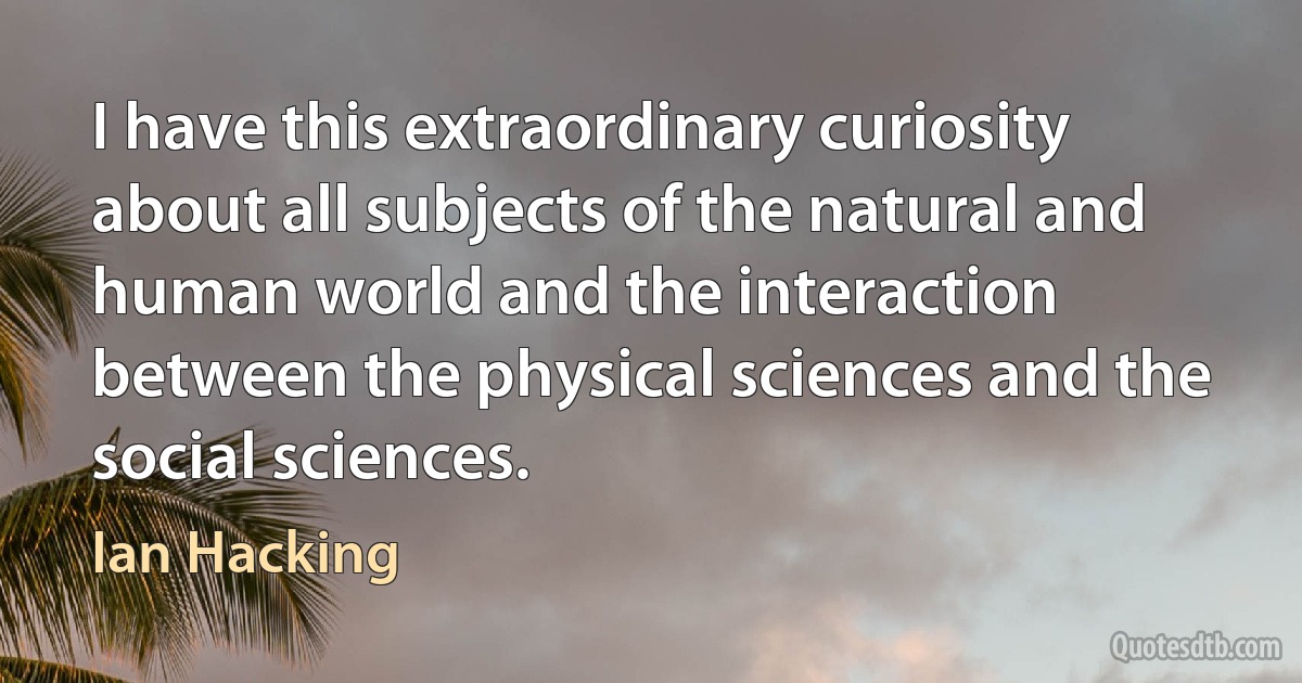 I have this extraordinary curiosity about all subjects of the natural and human world and the interaction between the physical sciences and the social sciences. (Ian Hacking)