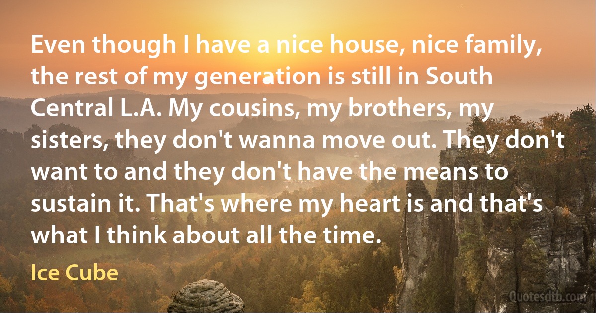 Even though I have a nice house, nice family, the rest of my generation is still in South Central L.A. My cousins, my brothers, my sisters, they don't wanna move out. They don't want to and they don't have the means to sustain it. That's where my heart is and that's what I think about all the time. (Ice Cube)