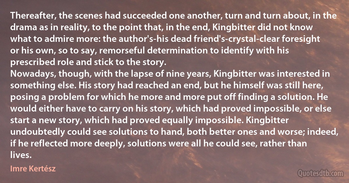 Thereafter, the scenes had succeeded one another, turn and turn about, in the drama as in reality, to the point that, in the end, Kingbitter did not know what to admire more: the author's-his dead friend's-crystal-clear foresight or his own, so to say, remorseful determination to identify with his prescribed role and stick to the story.
Nowadays, though, with the lapse of nine years, Kingbitter was interested in something else. His story had reached an end, but he himself was still here, posing a problem for which he more and more put off finding a solution. He would either have to carry on his story, which had proved impossible, or else start a new story, which had proved equally impossible. Kingbitter undoubtedly could see solutions to hand, both better ones and worse; indeed, if he reflected more deeply, solutions were all he could see, rather than lives. (Imre Kertész)