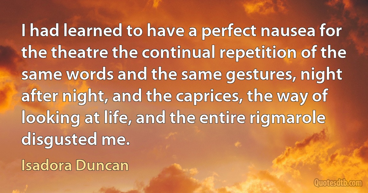 I had learned to have a perfect nausea for the theatre the continual repetition of the same words and the same gestures, night after night, and the caprices, the way of looking at life, and the entire rigmarole disgusted me. (Isadora Duncan)