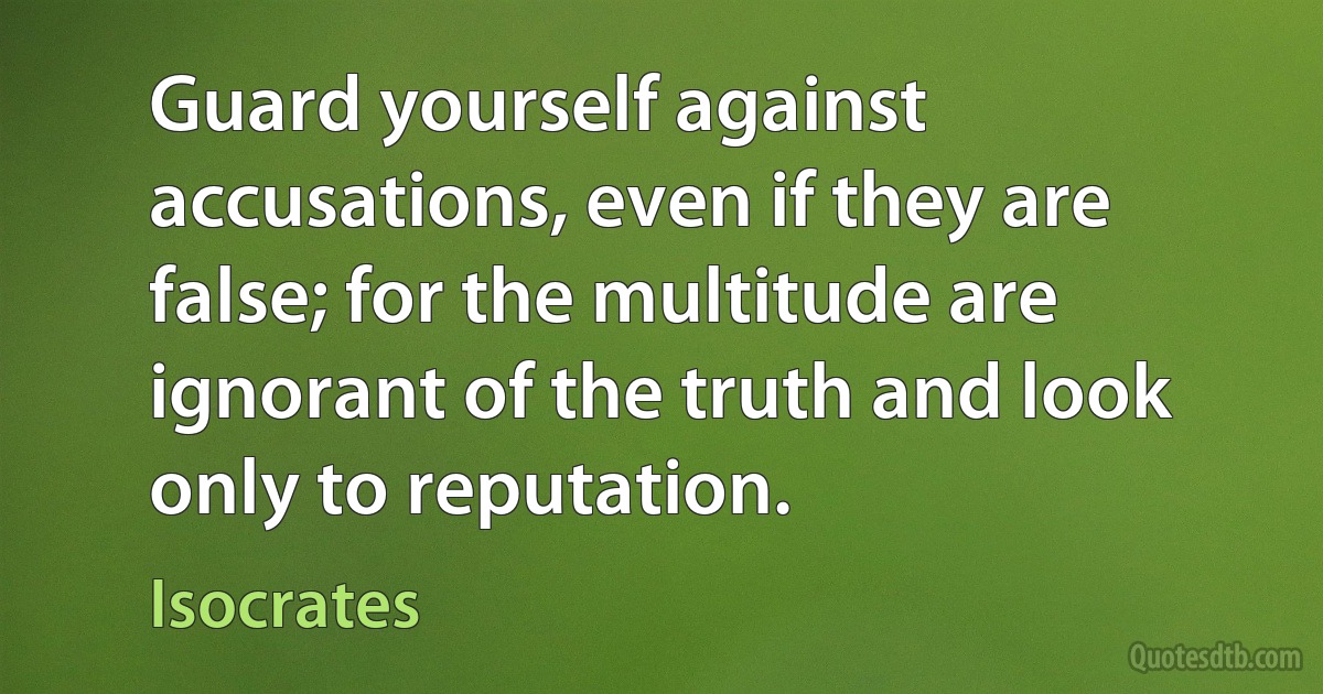 Guard yourself against accusations, even if they are false; for the multitude are ignorant of the truth and look only to reputation. (Isocrates)