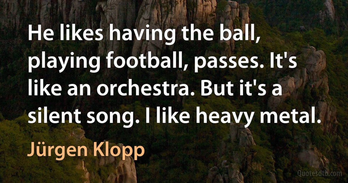 He likes having the ball, playing football, passes. It's like an orchestra. But it's a silent song. I like heavy metal. (Jürgen Klopp)