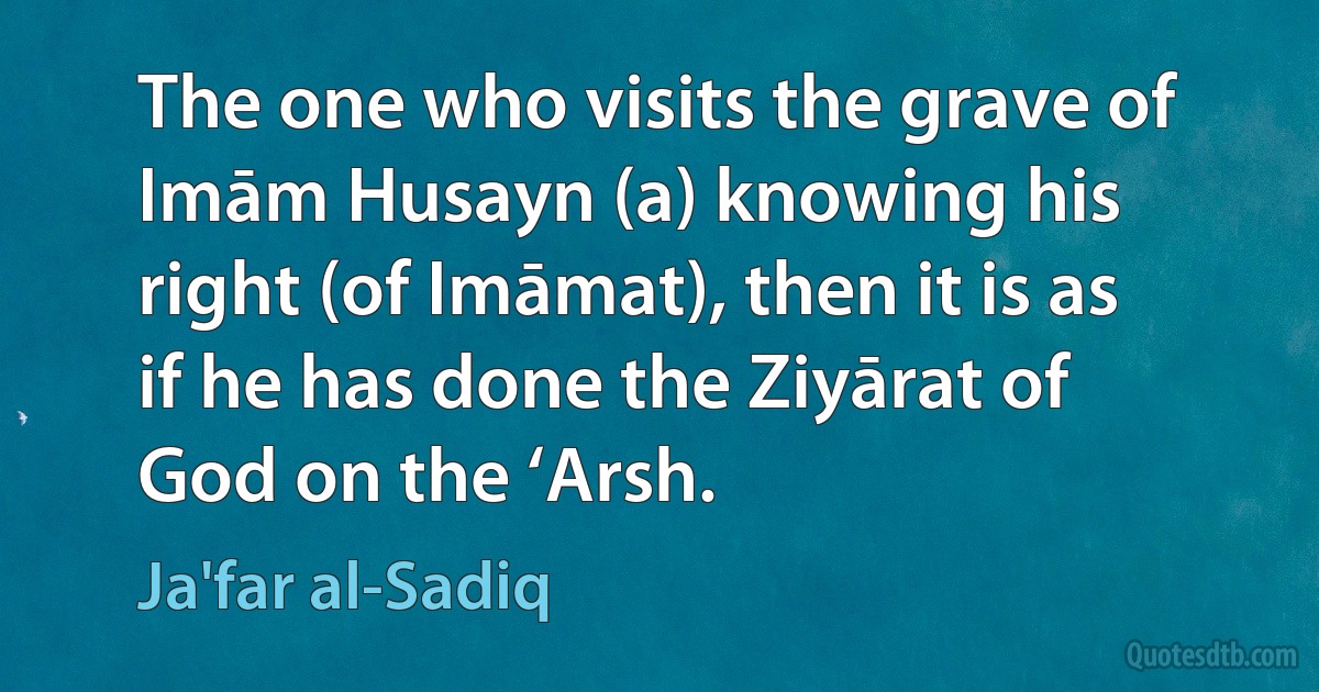 The one who visits the grave of Imām Husayn (a) knowing his right (of Imāmat), then it is as if he has done the Ziyārat of God on the ‘Arsh. (Ja'far al-Sadiq)