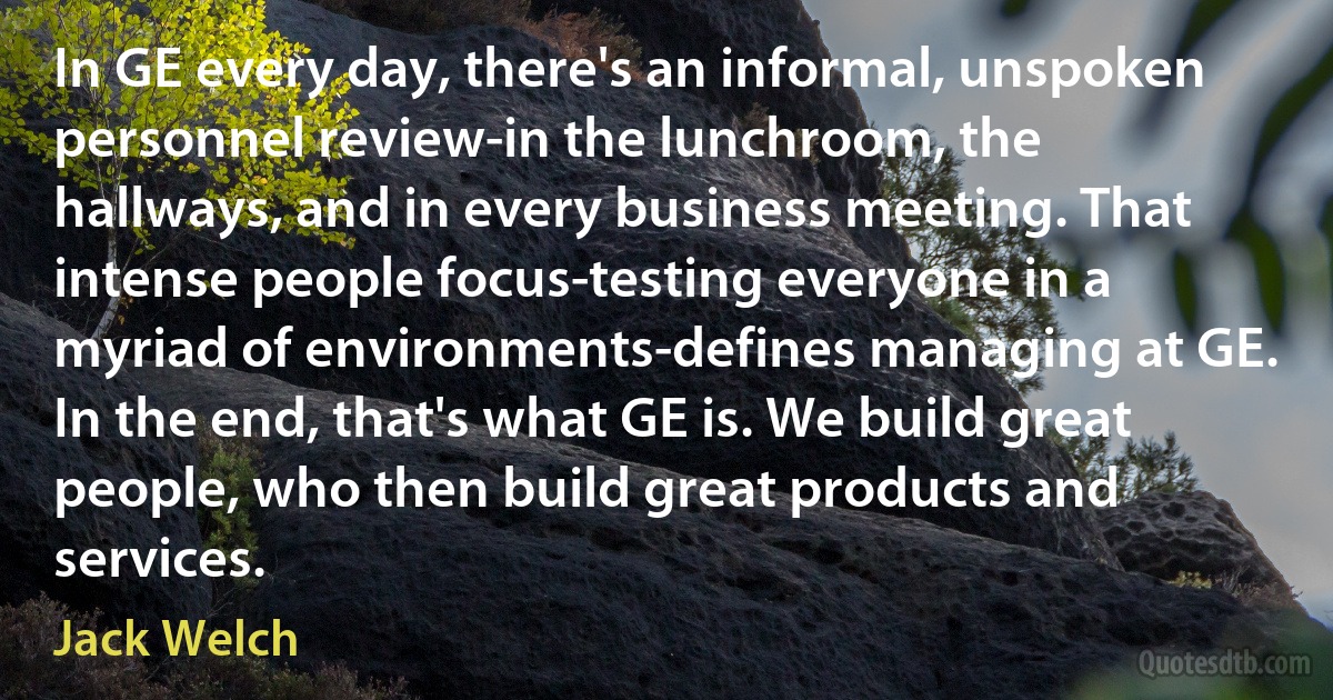 In GE every day, there's an informal, unspoken personnel review-in the lunchroom, the hallways, and in every business meeting. That intense people focus-testing everyone in a myriad of environments-defines managing at GE. In the end, that's what GE is. We build great people, who then build great products and services. (Jack Welch)