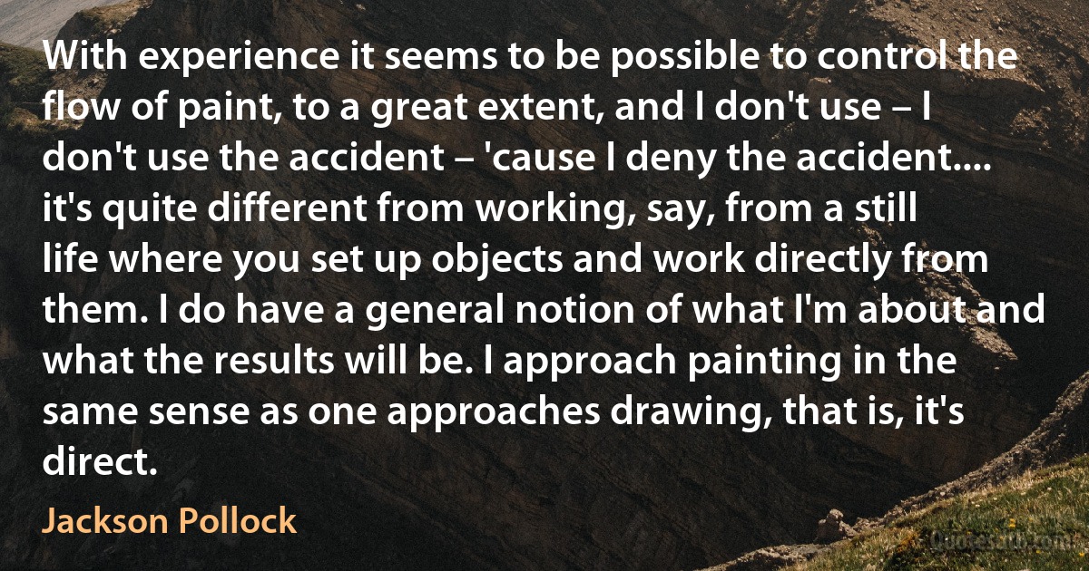 With experience it seems to be possible to control the flow of paint, to a great extent, and I don't use – I don't use the accident – 'cause I deny the accident.... it's quite different from working, say, from a still life where you set up objects and work directly from them. I do have a general notion of what I'm about and what the results will be. I approach painting in the same sense as one approaches drawing, that is, it's direct. (Jackson Pollock)