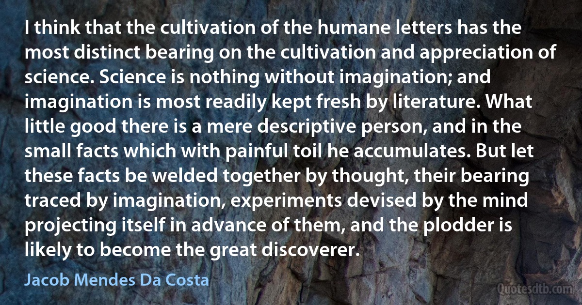 I think that the cultivation of the humane letters has the most distinct bearing on the cultivation and appreciation of science. Science is nothing without imagination; and imagination is most readily kept fresh by literature. What little good there is a mere descriptive person, and in the small facts which with painful toil he accumulates. But let these facts be welded together by thought, their bearing traced by imagination, experiments devised by the mind projecting itself in advance of them, and the plodder is likely to become the great discoverer. (Jacob Mendes Da Costa)