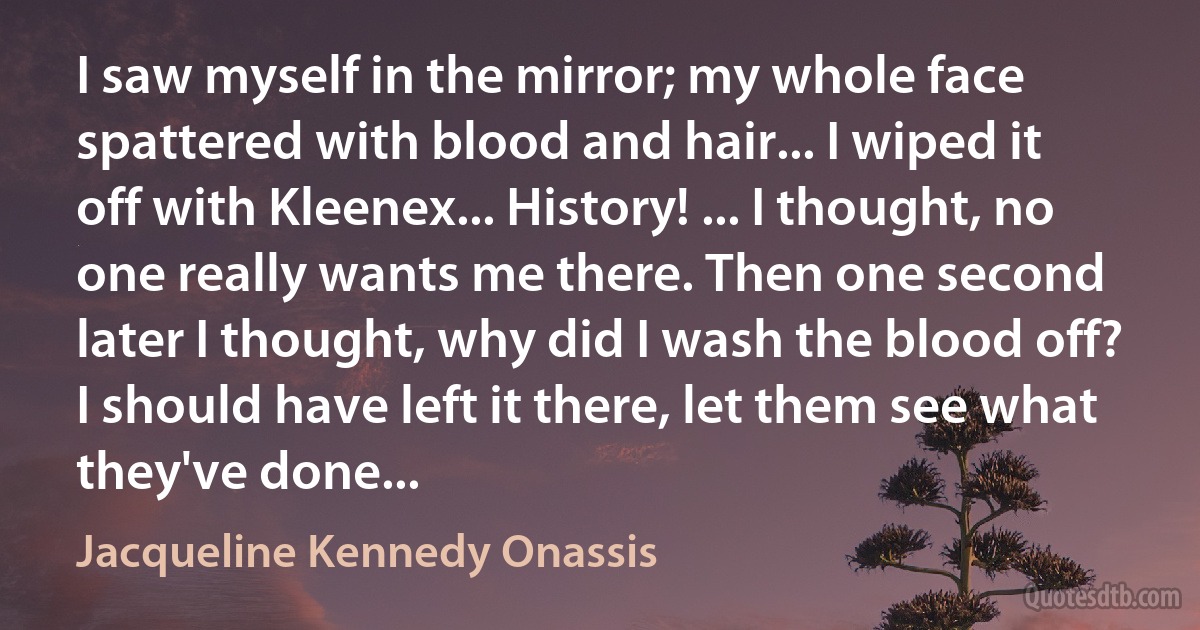 I saw myself in the mirror; my whole face spattered with blood and hair... I wiped it off with Kleenex... History! ... I thought, no one really wants me there. Then one second later I thought, why did I wash the blood off? I should have left it there, let them see what they've done... (Jacqueline Kennedy Onassis)