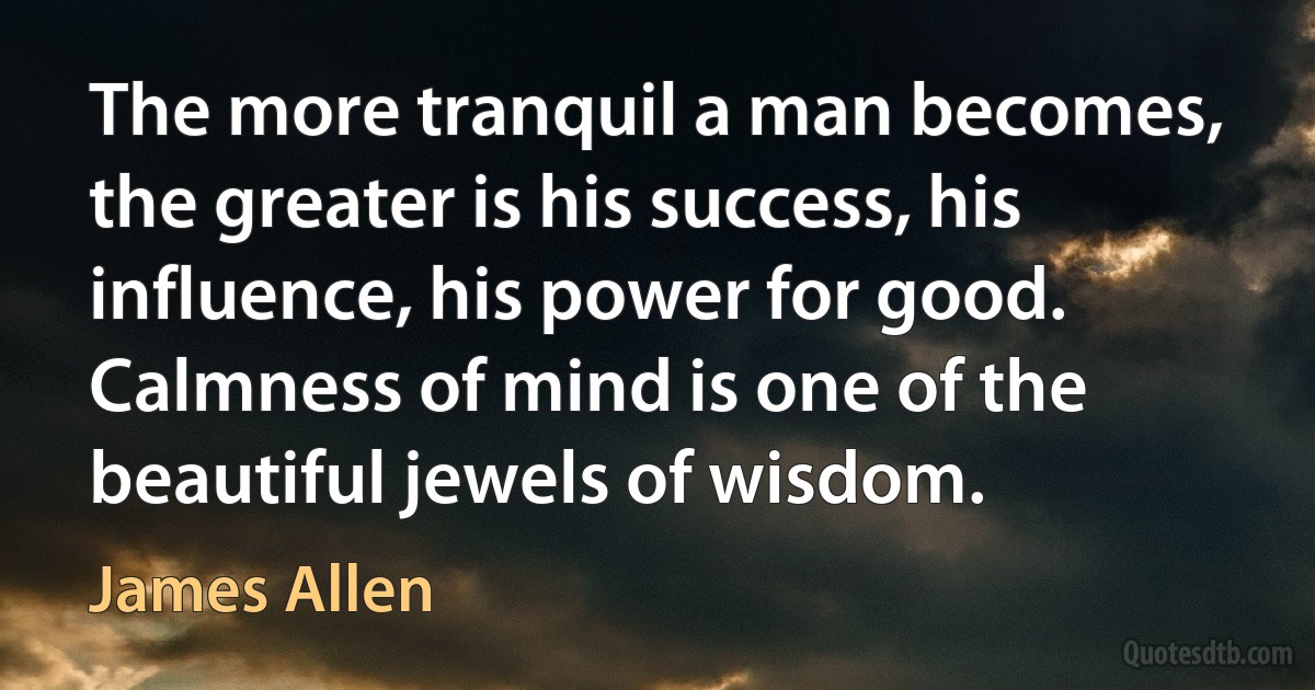 The more tranquil a man becomes, the greater is his success, his influence, his power for good. Calmness of mind is one of the beautiful jewels of wisdom. (James Allen)