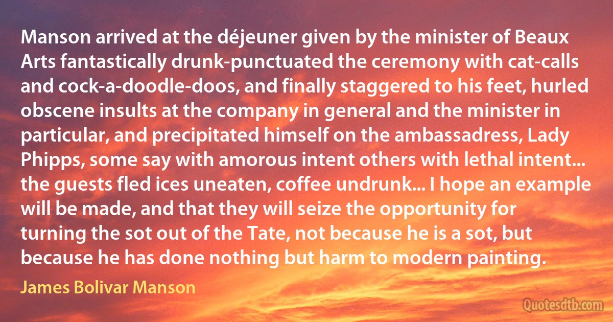 Manson arrived at the déjeuner given by the minister of Beaux Arts fantastically drunk-punctuated the ceremony with cat-calls and cock-a-doodle-doos, and finally staggered to his feet, hurled obscene insults at the company in general and the minister in particular, and precipitated himself on the ambassadress, Lady Phipps, some say with amorous intent others with lethal intent... the guests fled ices uneaten, coffee undrunk... I hope an example will be made, and that they will seize the opportunity for turning the sot out of the Tate, not because he is a sot, but because he has done nothing but harm to modern painting. (James Bolivar Manson)