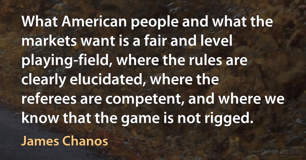 What American people and what the markets want is a fair and level playing-field, where the rules are clearly elucidated, where the referees are competent, and where we know that the game is not rigged. (James Chanos)