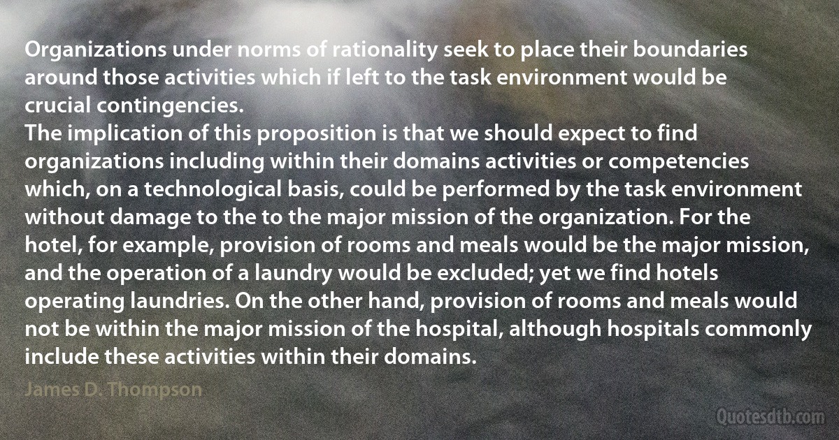 Organizations under norms of rationality seek to place their boundaries around those activities which if left to the task environment would be crucial contingencies.
The implication of this proposition is that we should expect to find organizations including within their domains activities or competencies which, on a technological basis, could be performed by the task environment without damage to the to the major mission of the organization. For the hotel, for example, provision of rooms and meals would be the major mission, and the operation of a laundry would be excluded; yet we find hotels operating laundries. On the other hand, provision of rooms and meals would not be within the major mission of the hospital, although hospitals commonly include these activities within their domains. (James D. Thompson)