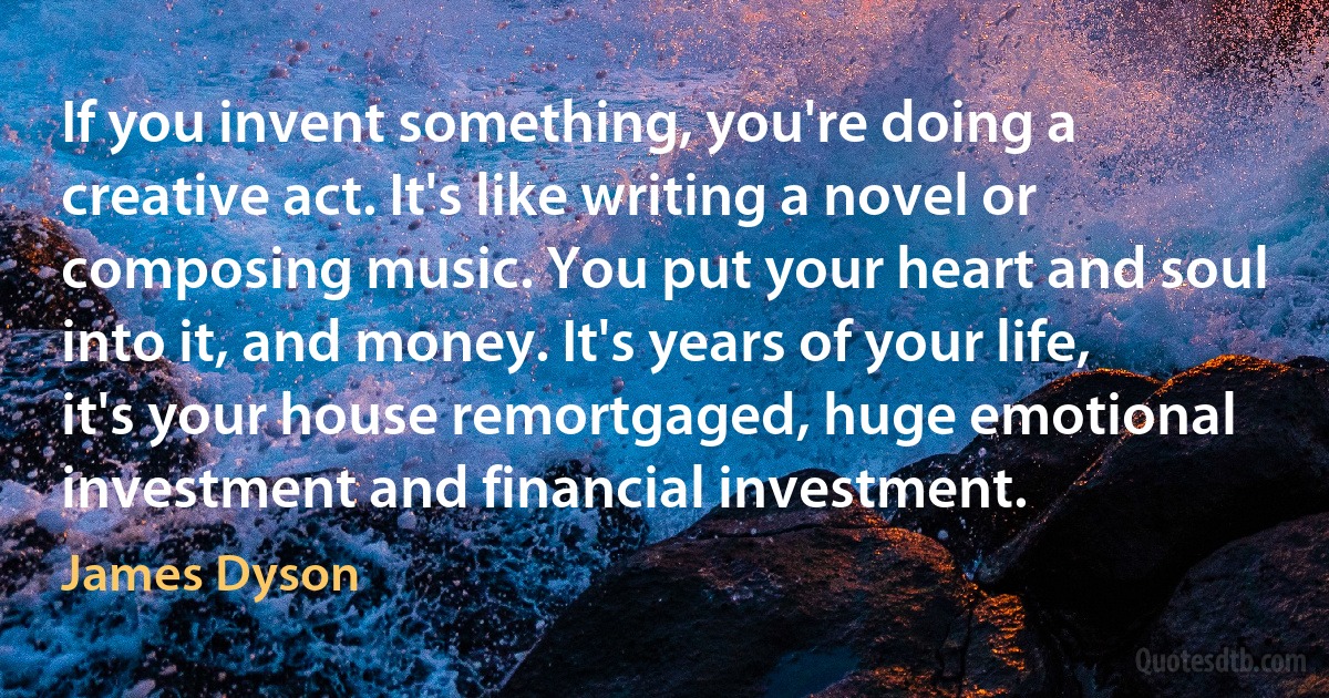 If you invent something, you're doing a creative act. It's like writing a novel or composing music. You put your heart and soul into it, and money. It's years of your life, it's your house remortgaged, huge emotional investment and financial investment. (James Dyson)