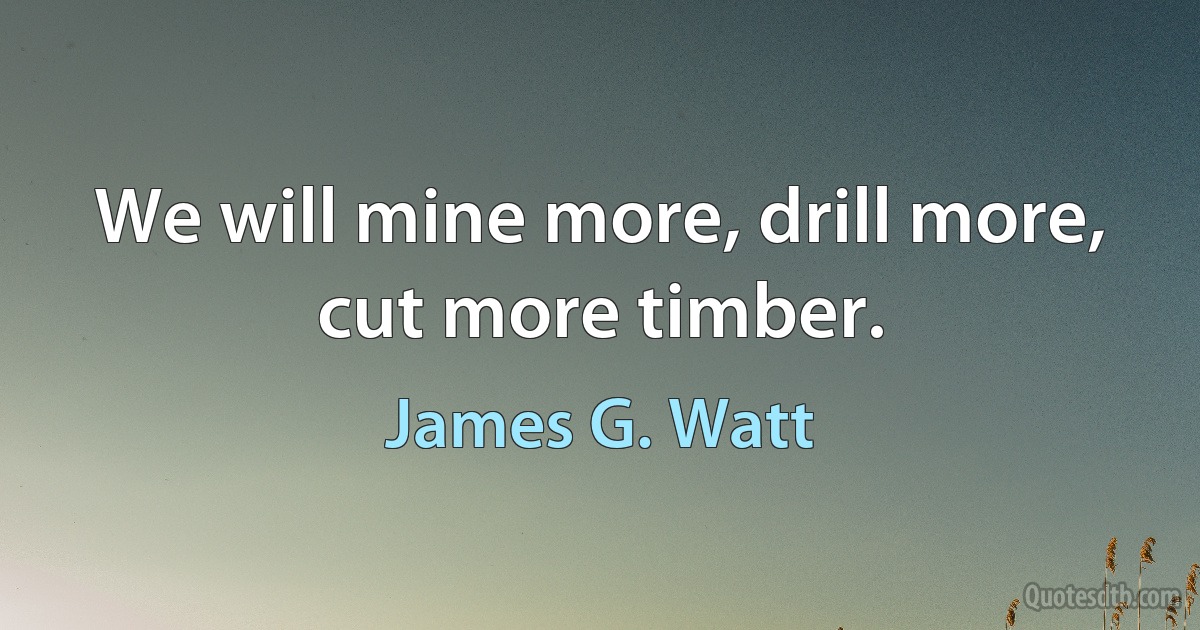 We will mine more, drill more, cut more timber. (James G. Watt)