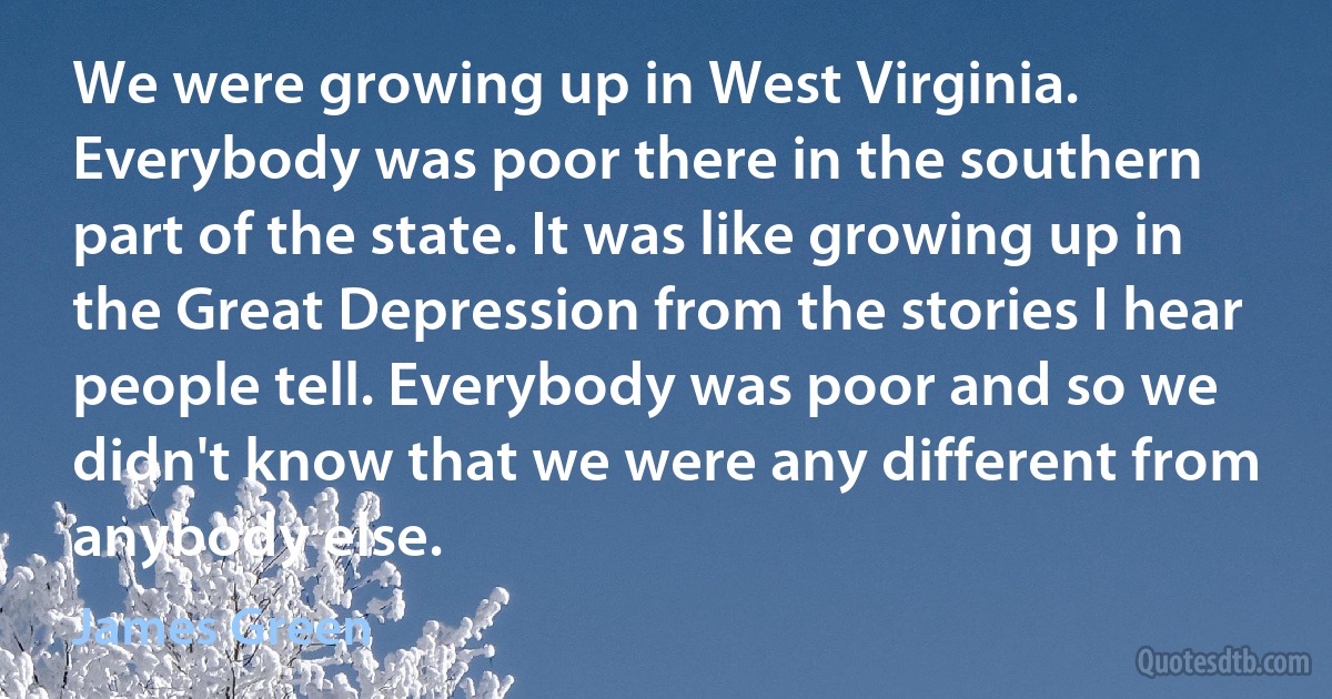 We were growing up in West Virginia. Everybody was poor there in the southern part of the state. It was like growing up in the Great Depression from the stories I hear people tell. Everybody was poor and so we didn't know that we were any different from anybody else. (James Green)