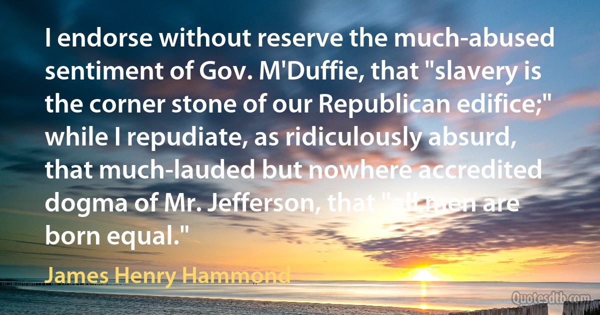 I endorse without reserve the much-abused sentiment of Gov. M'Duffie, that "slavery is the corner stone of our Republican edifice;" while I repudiate, as ridiculously absurd, that much-lauded but nowhere accredited dogma of Mr. Jefferson, that "all men are born equal." (James Henry Hammond)