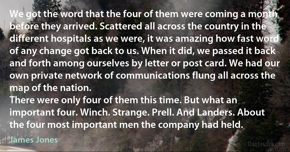 We got the word that the four of them were coming a month before they arrived. Scattered all across the country in the different hospitals as we were, it was amazing how fast word of any change got back to us. When it did, we passed it back and forth among ourselves by letter or post card. We had our own private network of communications flung all across the map of the nation.
There were only four of them this time. But what an important four. Winch. Strange. Prell. And Landers. About the four most important men the company had held. (James Jones)