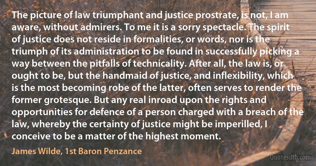 The picture of law triumphant and justice prostrate, is not, I am aware, without admirers. To me it is a sorry spectacle. The spirit of justice does not reside in formalities, or words, nor is the triumph of its administration to be found in successfully picking a way between the pitfalls of technicality. After all, the law is, or ought to be, but the handmaid of justice, and inflexibility, which is the most becoming robe of the latter, often serves to render the former grotesque. But any real inroad upon the rights and opportunities for defence of a person charged with a breach of the law, whereby the certainty of justice might be imperilled, I conceive to be a matter of the highest moment. (James Wilde, 1st Baron Penzance)