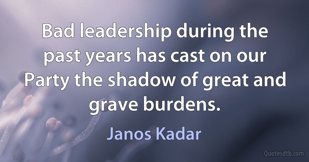 Bad leadership during the past years has cast on our Party the shadow of great and grave burdens. (Janos Kadar)