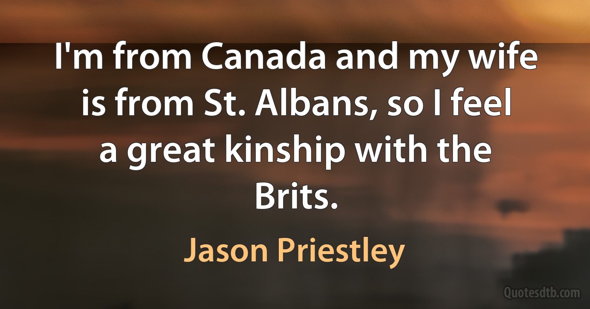 I'm from Canada and my wife is from St. Albans, so I feel a great kinship with the Brits. (Jason Priestley)