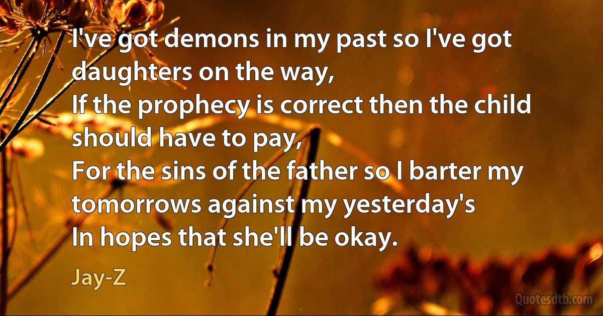 I've got demons in my past so I've got daughters on the way,
If the prophecy is correct then the child should have to pay,
For the sins of the father so I barter my tomorrows against my yesterday's
In hopes that she'll be okay. (Jay-Z)