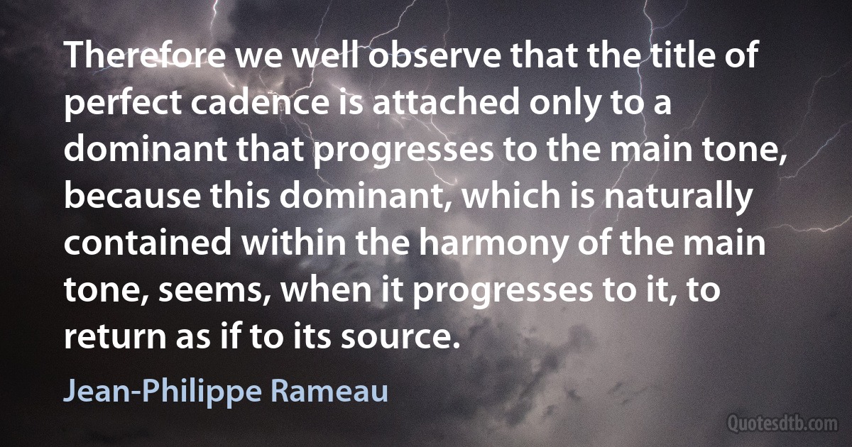 Therefore we well observe that the title of perfect cadence is attached only to a dominant that progresses to the main tone, because this dominant, which is naturally contained within the harmony of the main tone, seems, when it progresses to it, to return as if to its source. (Jean-Philippe Rameau)