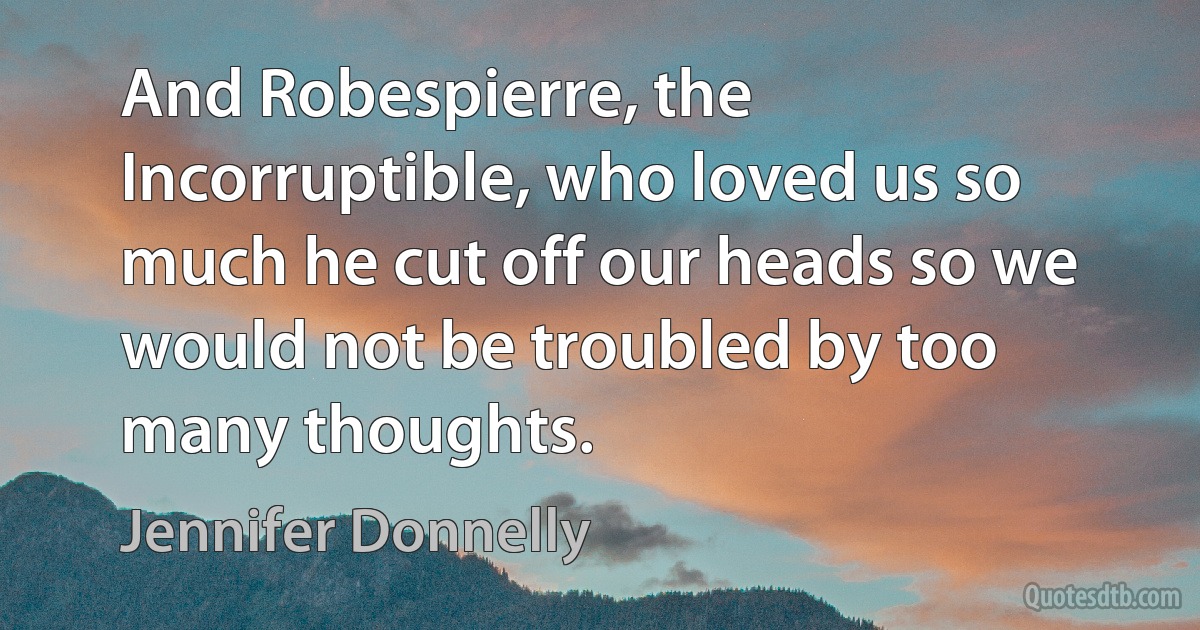 And Robespierre, the Incorruptible, who loved us so much he cut off our heads so we would not be troubled by too many thoughts. (Jennifer Donnelly)