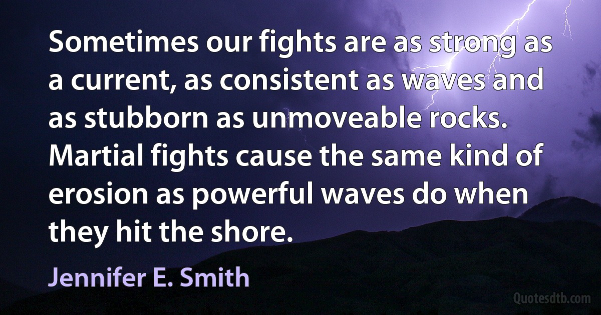 Sometimes our fights are as strong as a current, as consistent as waves and as stubborn as unmoveable rocks. Martial fights cause the same kind of erosion as powerful waves do when they hit the shore. (Jennifer E. Smith)