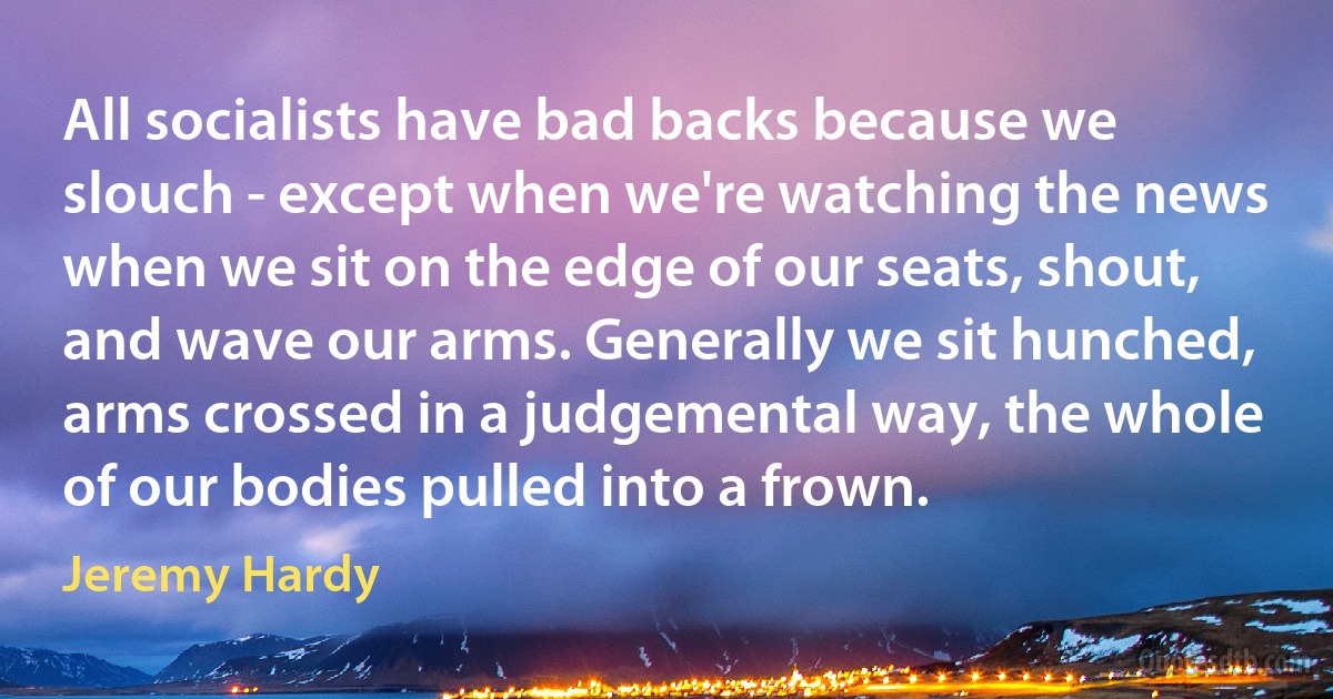 All socialists have bad backs because we slouch - except when we're watching the news when we sit on the edge of our seats, shout, and wave our arms. Generally we sit hunched, arms crossed in a judgemental way, the whole of our bodies pulled into a frown. (Jeremy Hardy)