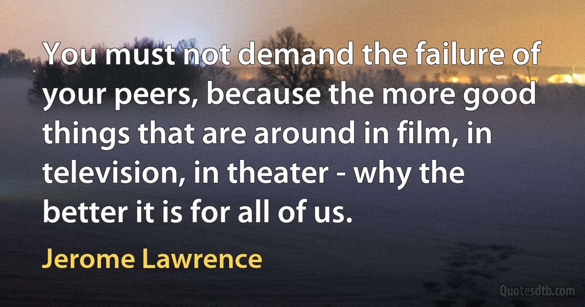 You must not demand the failure of your peers, because the more good things that are around in film, in television, in theater - why the better it is for all of us. (Jerome Lawrence)