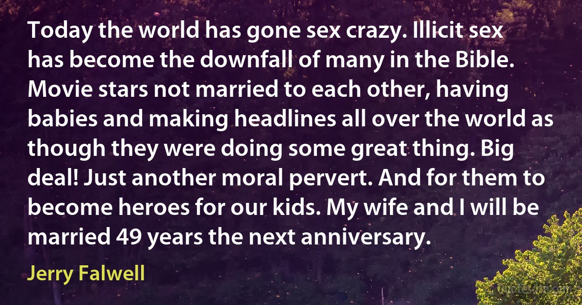 Today the world has gone sex crazy. Illicit sex has become the downfall of many in the Bible. Movie stars not married to each other, having babies and making headlines all over the world as though they were doing some great thing. Big deal! Just another moral pervert. And for them to become heroes for our kids. My wife and I will be married 49 years the next anniversary. (Jerry Falwell)