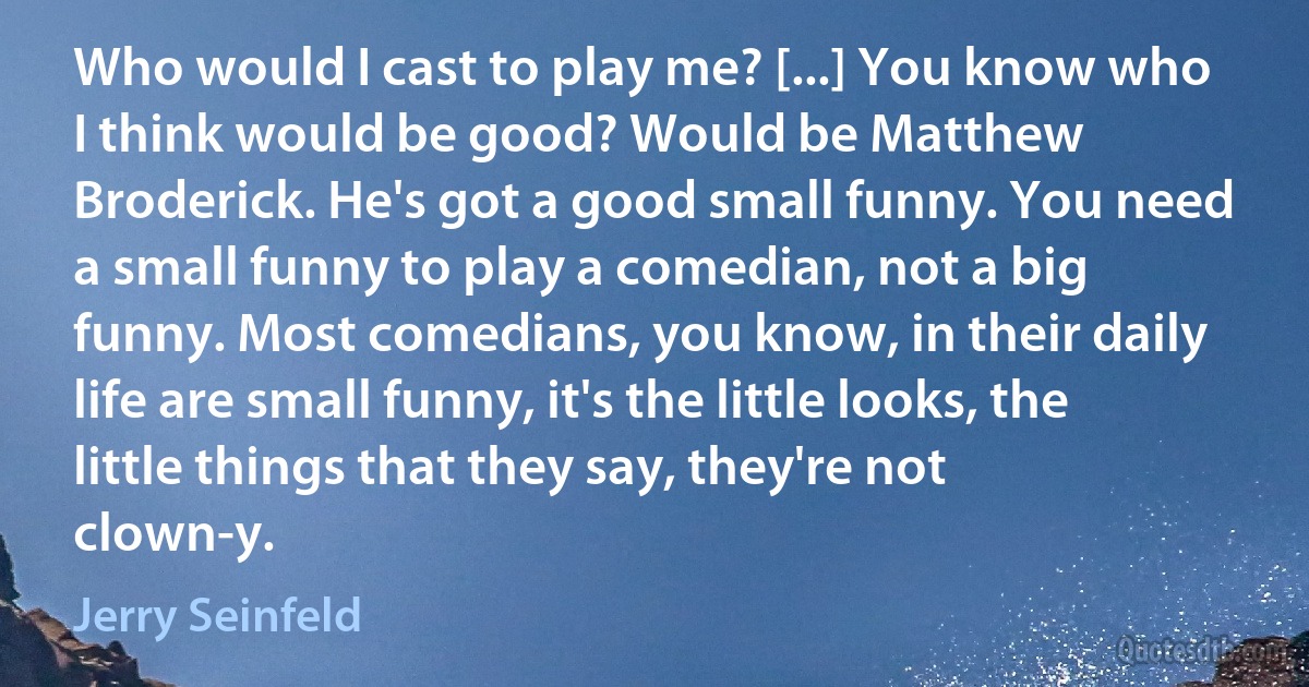 Who would I cast to play me? [...] You know who I think would be good? Would be Matthew Broderick. He's got a good small funny. You need a small funny to play a comedian, not a big funny. Most comedians, you know, in their daily life are small funny, it's the little looks, the little things that they say, they're not clown-y. (Jerry Seinfeld)