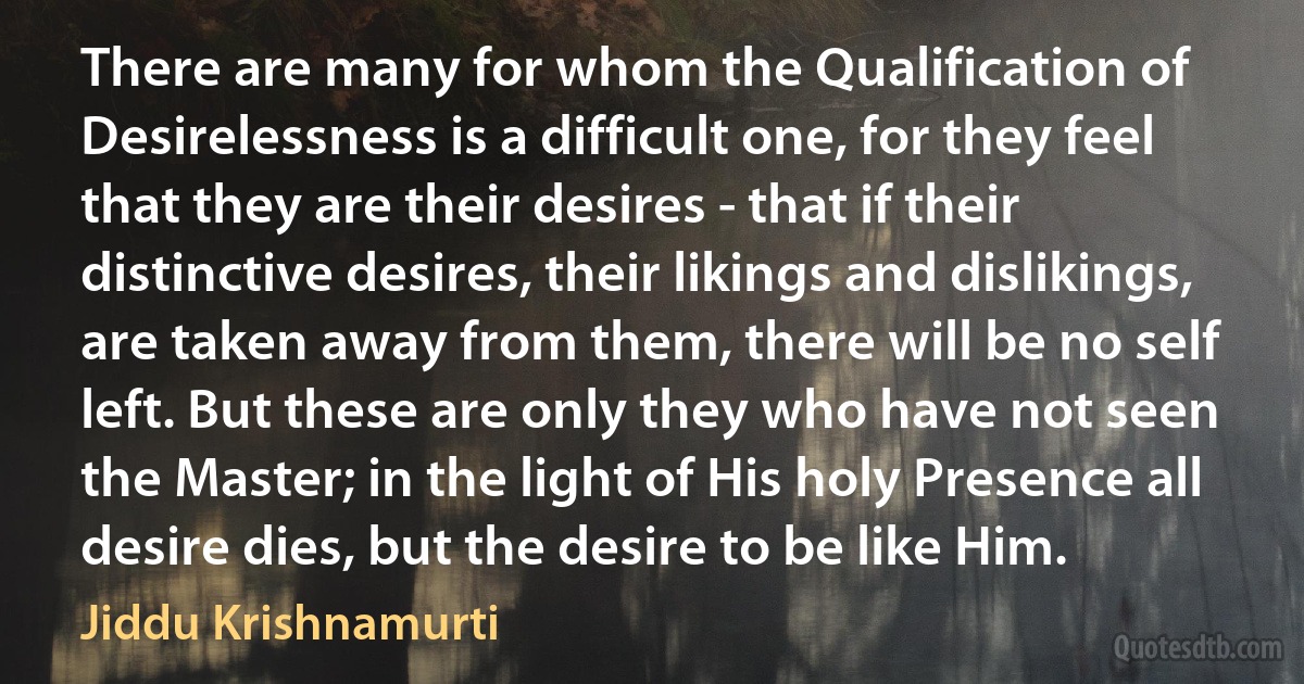 There are many for whom the Qualification of Desirelessness is a difficult one, for they feel that they are their desires - that if their distinctive desires, their likings and dislikings, are taken away from them, there will be no self left. But these are only they who have not seen the Master; in the light of His holy Presence all desire dies, but the desire to be like Him. (Jiddu Krishnamurti)