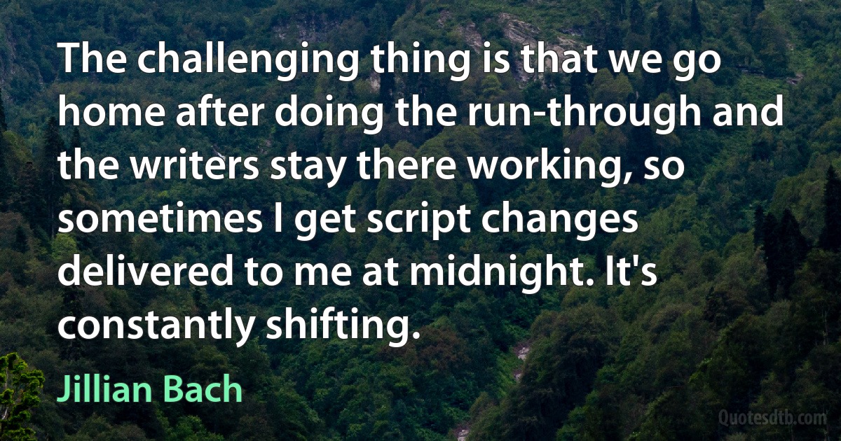 The challenging thing is that we go home after doing the run-through and the writers stay there working, so sometimes I get script changes delivered to me at midnight. It's constantly shifting. (Jillian Bach)