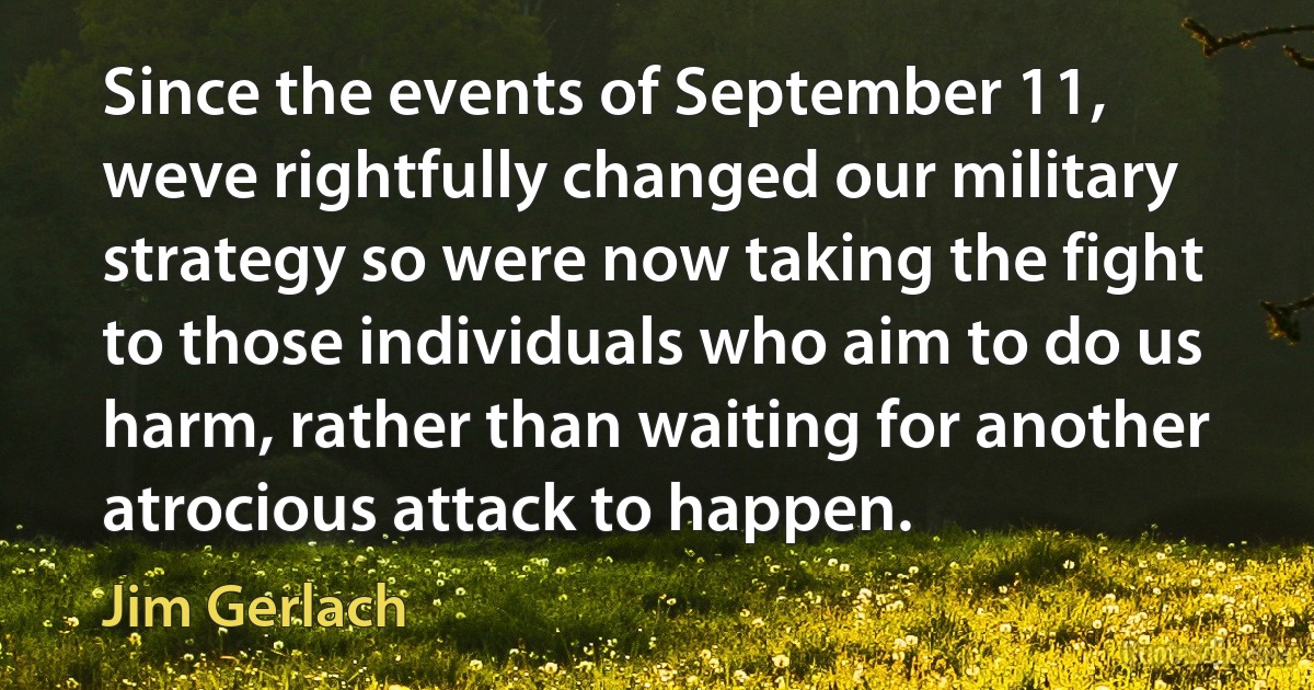 Since the events of September 11, weve rightfully changed our military strategy so were now taking the fight to those individuals who aim to do us harm, rather than waiting for another atrocious attack to happen. (Jim Gerlach)