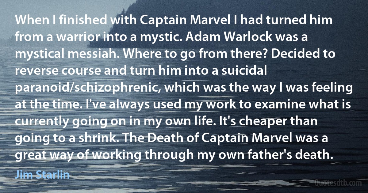 When I finished with Captain Marvel I had turned him from a warrior into a mystic. Adam Warlock was a mystical messiah. Where to go from there? Decided to reverse course and turn him into a suicidal paranoid/schizophrenic, which was the way I was feeling at the time. I've always used my work to examine what is currently going on in my own life. It's cheaper than going to a shrink. The Death of Captain Marvel was a great way of working through my own father's death. (Jim Starlin)